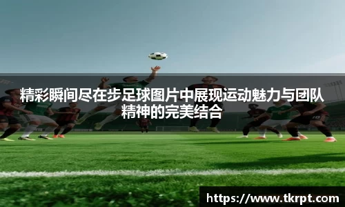 精彩瞬间尽在步足球图片中展现运动魅力与团队精神的完美结合